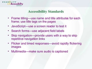 Accessibility Standards Frame titling—use name and title attributes for each frame; use title tags on the pages  JavaScript—use a screen reader to test it Search forms—use adjacent field labels  Skip navigation—provide users with a way to skip repetitive navigation links Flicker and timed responses—avoid rapidly flickering images Multimedia—make sure audio is captioned 