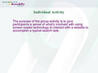 Individual Activity The purpose of the group activity is to give participants a sense of what’s involved with using screen reader technology to interact with a website to accomplish a typical search task.  