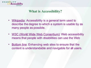 What is Accessibility? Wikipedia : Accessibility is a general term used to describe the degree to which a system is usable by as many people as possible. W3C (World Wide Web Consortium) : Web accessibility means that people with disabilities can use the Web Bottom line : Enhancing web sites to ensure that the content is understandable and navigable for all users. 