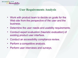 User Requirements Analysis  Work with product team to decide on goals for the Web site from the perspective of the user and the business.  Determine the user needs and usability requirements.  Conduct expert evaluation (heuristic evaluation) of existing product user interface.  Conduct an accessibility compliance review.  Perform a competitive analysis.  Perform user interviews and surveys.  