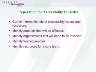 Preparation for Accessibility Initiative Gather information about accessibility issues and resources. Identify products that will be affected. Identify organizations that will need to be involved. Identify funding sources. Identify resources for a core team. 