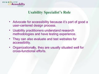 Usability Specialist’s Role Advocate for accessibility because it’s part of good a user-centered design process. Usability practitioners understand research methodologies and have testing experience. They can also evaluate and test websites for accessibility. Organizationally, they are usually situated well for cross-functional efforts. 