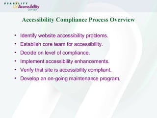 Accessibility Compliance Process Overview Identify website accessibility problems. Establish core team for accessibility. Decide on level of compliance. Implement accessibility enhancements. Verify that site is accessibility compliant. Develop an on-going maintenance program. 