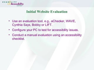 Initial Website Evaluation Use an evaluation tool, e.g., aChecker, WAVE, Cynthia Says, Bobby or LIFT. Configure your PC to test for accessibility issues.  Conduct a manual evaluation using an accessibility checklist. 