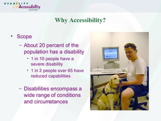 Why Accessibility? Scope About 20 percent of the population has a disability 1 in 10 people have a severe disability 1 in 2 people over 65 have reduced capabilities Disabilities encompass a wide range of conditions and circumstances 