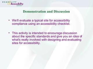 Demonstration and Discussion We’ll evaluate a typical site for accessibility compliance using an accessibility checklist.  This activity is intended to encourage discussion about the specific standards and give you an idea of what's really involved with designing and evaluating sites for accessibility.  