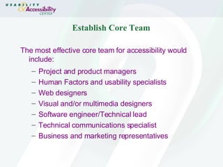 Establish Core Team The most effective core team for accessibility would include: Project and product managers Human Factors and usability specialists Web designers Visual and/or multimedia designers Software engineer/Technical lead Technical communications specialist Business and marketing representatives 