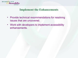 Implement the Enhancements Provide technical recommendations for resolving issues that are uncovered. Work with developers to implement accessibility enhancements. 