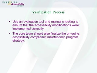 Verification Process Use an evaluation tool and manual checking to ensure that the accessibility modifications were implemented correctly. The core team should also finalize the on-going accessibility compliance maintenance program strategy. 