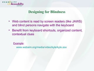 Designing for Blindness Web content is read by screen readers (like JAWS) and blind persons navigate with the keyboard Benefit from keyboard shortcuts, organized content, contextual clues Example : www.webaim.org/media/video/kyle/kyle.asx 