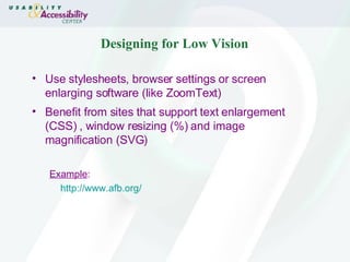 Designing for Low Vision Use stylesheets, browser settings or screen enlarging software (like ZoomText) Benefit from sites that support text enlargement (CSS) , window resizing (%) and image magnification (SVG) Example :  http:// www.afb.org / 