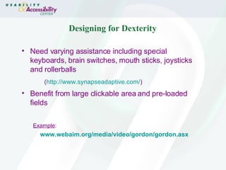 Designing for Dexterity Need varying assistance including special keyboards, brain switches, mouth sticks, joysticks and rollerballs ( http:// www.synapseadaptive.com / ) Benefit from large clickable area and pre-loaded fields Example : www.webaim.org/media/video/gordon/gordon.asx 