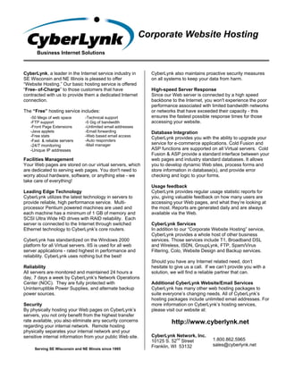 Corporate Website Hosting
      Business Internet Solutions


CyberLynk, a leader in the Internet service industry in        CyberLynk also maintains proactive security measures
SE Wisconsin and NE Illinois is pleased to offer               on all systems to keep your data from harm.
“Website Hosting.” Our basic hosting service is offered
“Free- of-Charge” to those customers that have                 High-speed Server Response
contracted with us to provide them a dedicated Internet        Since our Web server is connected by a high speed
connection.                                                    backbone to the Internet, you won't experience the poor
                                                               performance associated with limited bandwidth networks
The “Free” hosting service includes:                           or networks that have exceeded their capacity - this
   -50 Megs of web space        -Technical support             ensures the fastest possible response times for those
   -FTP support                 -5 Gig of bandwidth            accessing your website.
   -Front Page Extensions       -Unlimited email addresses
   -Java applets                -Email forwarding              Database Integration
   -Free stats                  -Web based email access
                                                               CyberLynk provides you with the ability to upgrade your
   -Fast & reliable servers     -Auto responders
   -24/7 monitoring             -Mail manager                  service for e-commerce applications. Cold Fusion and
   -Unique IP addresses                                        ASP functions are supported on all Virtual servers. Cold
                                                               Fusion & ASP provide a standard interface between your
Facilities Management                                          web pages and industry standard databases. It allows
Your Web pages are stored on our virtual servers, which        you to develop dynamic Web sites, process forms and
are dedicated to serving web pages. You don't need to          store information in database(s), and provide error
worry about hardware, software, or anything else - we          checking and logic to your forms.
take care of everything!
                                                               Usage feedback
Leading Edge Technology                                        CyberLynk provides regular usage statistic reports for
CyberLynk utilizes the latest technology in servers to         you, giving valuable feedback on how many users are
provide reliable, high performance service. Multi-             accessing your Web pages, and what they’re looking at
processor Pentium powered machines are used and                the most. Reports are generated daily and are always
each machine has a minimum of 1 GB of memory and               available via the Web.
SCSI Ultra Wide HD drives with RAID reliability. Each
server is connected to the Internet through switched           CyberLynk Services
Ethernet technology to CyberLynk’s core routers.               In addition to our “Corporate Website Hosting” service,
                                                               CyberLynk provides a whole host of other business
CyberLynk has standardized on the Windows 2000                 services. Those services include T1, Broadband DSL
platform for all Virtual servers. IIS is used for all web      and Wireless, ISDN, GroupLynk, FTP, Spam/Virus
server applications - rated highest in performance and         Filtering, Colo, Website Design and Backup services.
reliability. CyberLynk uses nothing but the best!
                                                               Should you have any Internet related need, don’t
Reliability                                                    hesitate to give us a call. If we can’t provide you with a
All servers are monitored and maintained 24 hours a            solution, we will find a reliable partner that can.
day, 7 days a week by CyberLynk’s Network Operations
Center (NOC). They are fully protected with                    Additional CyberLynk Website/Email Services
Uninterruptible Power Supplies, and alternate backup           CyberLynk has many other web hosting packages to
power sources.                                                 suite everyone’s changing needs. All of CyberLynk’s
                                                               hosting packages include unlimited email addresses. For
Security                                                       more information on CyberLynk’s hosting services,
By physically hosting your Web pages on CyberLynk’s            please visit our website at:
servers, you not only benefit from the highest transfer
rate available, you also eliminate any security concerns                 http://www.cyberlynk.net
regarding your internal network. Remote hosting
physically separates your internal network and your
sensitive internal information from your public Web site.      CyberLynk Network, Inc.
                                                               10125 S. 52nd Street           1.800.862.5965
                                                               Franklin, WI 53132             sales@cyberlynk.net
     Serving SE Wisconsin and NE Illinois since 1995
 