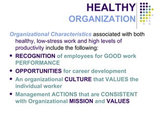 HEALTHY ORGANIZATION Organizational Characteristics  associated with both  healthy, low-stress work and high levels of productivity  include the following: RECOGNITION  of employees for GOOD work PERFORMANCE OPPORTUNITIES  for career development An organizational  CULTURE  that   VALUES the individual worker Management ACTIONS that are CONSISTENT with Organizational  MISSION  and  VALUES 