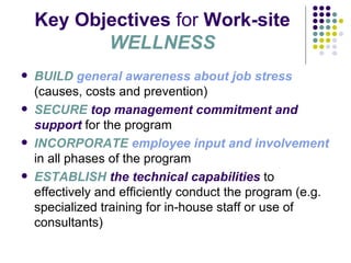 Key Objectives  for  Work-site  WELLNESS BUILD   general awareness about job stress  (causes, costs and prevention) SECURE  top management commitment and support  for the program INCORPORATE  employee input and involvement  in all phases of the program ESTABLISH  the technical capabilities  to effectively and efficiently conduct the program (e.g. specialized training for in-house staff or use of consultants) 