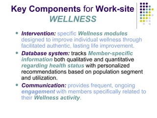 Key Components  for  Work-site  WELLNESS Intervention :   specific   Wellness modules   designed to improve individual wellness through facilitated authentic, lasting life improvement . Database system :  tracks  Member-specific information  both qualitative and quantitative  regarding health status  with personalized recommendations based on population segment and utilization. Communication:   provides frequent, ongoing  engagement  with members specifically related to their   Wellness activity . 