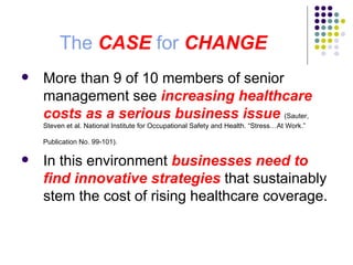 The  CASE  for  CHANGE More than 9 of 10 members of senior management see  increasing healthcare costs as a serious business issue   (Sauter, Steven et al. National Institute for Occupational Safety and Health. “Stress…At Work.” Publication No. 99-101).   In this environment  businesses need to find innovative strategies  that sustainably stem the cost of rising healthcare coverage.  
