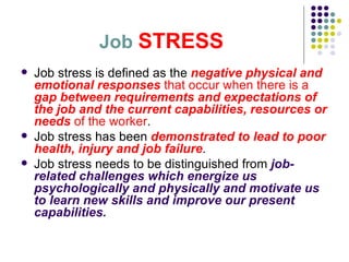 Job   STRESS Job stress is defined as the  negative physical and emotional responses  that occur when there is a  gap between requirements and expectations of the job and the current capabilities, resources or needs  of the worker .  Job stress has been  demonstrated to lead to poor health, injury and job failure .  Job stress needs to be distinguished from  job-related challenges which energize us psychologically and physically and motivate us to learn new skills and improve our present capabilities.  