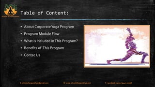 Table of Content: 
▪ About Corporate Yoga Program 
▪ Program Module Flow 
▪ What is Included in This Program? 
▪ Benefits of This Program 
▪ Contac Us 
SCHOOL OF YOGA VIDHYA 
E: schoolofyogavidhya@gmail.com W: www.schoolofyogavidhya.com T: +91 98408 19223 / 94471 02758 
 