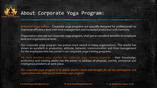 About Corporate Yoga Program: 
School of Yoga Vidhya - Corporate yoga programs are specially designed for professionals’ to 
improvise efficiency level with time management and increased production with harmony. 
Organization who opt our corporate yoga program, shall get an excellent benefits on employee 
level and organizational level. 
Our corporate yoga program has proven track record in many organizations. The results has 
shown an excellent in production, attitude, behavior, communication and time management 
for the employees who has joined in our corporate yoga training programs. 
We have excellent yoga masters for corporate yoga training programs - their knowledge, 
proficiency and training ability has the power to address all physical, mental, emotional and 
intelligence problems at work place. 
Our corporate yoga program is to deliver perfect result and benefits for all the participants and 
organization who take up our corporate yoga program. 
SCHOOL OF YOGA VIDHYA 
E: schoolofyogavidhya@gmail.com W: www.schoolofyogavidhya.com T: +91 98408 19223 / 94471 02758 
 