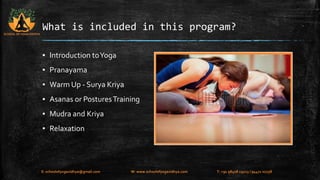 What is included in this program? 
▪ Introduction to Yoga 
▪ Pranayama 
▪ Warm Up - Surya Kriya 
▪ Asanas or Postures Training 
▪ Mudra and Kriya 
▪ Relaxation 
SCHOOL OF YOGA VIDHYA 
E: schoolofyogavidhya@gmail.com W: www.schoolofyogavidhya.com T: +91 98408 19223 / 94471 02758 
 