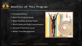 Benefits of This Program: 
▪ Increased Energy 
▪ Back Pain & Joints Issues 
▪ Body Flexibility & Inner Peace 
▪ Mind Clarity and High Concentration 
▪ Increase Production Level 
▪ Better Time Management 
SCHOOL OF YOGA VIDHYA 
E: schoolofyogavidhya@gmail.com W: www.schoolofyogavidhya.com T: +91 98408 19223 / 94471 02758 
 
