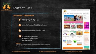 Contact Us: 
Don’t Wait - Get Started 
+91 98408 19223 
schoolofyogavidhya@gmail.com 
www.schoolofyogavidhya.com 
School of Yoga Vidhya, 
Kovalam, Trivandrum, 
Kerala - India 
SCHOOL OF YOGA VIDHYA 
Reach Us 
If you got any questions, please do not hesitate to send us a message. 
We reply within 24 hours! 
E: schoolofyogavidhya@gmail.com W: www.schoolofyogavidhya.com T: +91 98408 19223 / 94471 02758 
