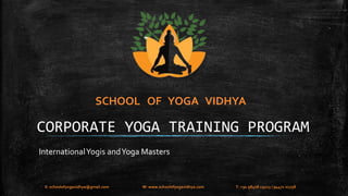 SCHOOL OF YOGA VIDHYA 
CORPORATE YOGA TRAINING PROGRAM 
International Yogis and Yoga Masters 
E: schoolofyogavidhya@gmail.com W: www.schoolofyogavidhya.com T: +91 98408 19223 / 94471 02758 
 