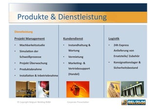 Produkte & Dienstleistung 
Dienstleistung 

Projekt Management                        Kundendienst                  LogisFk 
•      Machbarkeitsstudie                 •     Instandhaltung &        •    24h Express 

•      SimulaFon der                            Wartung                      Anlieferung von 

       Schweißprozesse                    •     Vermietung                   Ersatzteile/ Zubehör 

•      Projekt Überwachung                •     MarkeFng‐ &             •    KonsignaFonslager & 

•      Produktabnahme                           Vertriebssupport             Sicherheitsbestand 

•      InstallaFon & Inbetriebnahme             (Handel) 




     © Copyright Belgium Welding BVBA          Corporate Presenta0on                            5 
 