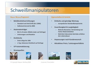 Schweißmanipulatoren 
Belgium Welding Programm                                   Eigenschajen & Vorteile 

•    Behälterdrehvorrichtungen                             •    Einfache und günsFge Wartung 
      –  Standard und AnF‐Drij (bis 1200t)                          –  europeäische Standardkomponente 
      –  Selbstzentrierend bis 800t 
                                                           •    Zuverlässigkeit & Langlebigkeit 
•    Automatenträger                                                –  Robuste Bauweise: Verwendung von 
      –  Bis 8 x 8 meter eﬀekFv (oder auf Anfrage)                     hohen Materialstärken 
      –  Unterwagen und RotaFon                                     –  Mehrfach übersetzte Getriebe erhöhen 
                                                                       den Lebensdauer 
•    DrehFsche 
                                                           •    Anpassungen nach Kundenwunsch 
      –  Dreh‐/Kipp bis 100t 
      –  L‐Typ, Kolonnen DrehFsch auf Anfrage              •    AmrakFves Preis‐/ Leistungsverhältnis 
•    UP AutomaFsierung  

•    Stromquellen 




© Copyright Belgium Welding BVBA           Corporate Presenta0on                                          6 
 