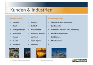 Kunden & Industrien 
Kunden (Auszug)                                               Industrien (Auszug) 

•    Alstom                  •       Flamco                   •    Pipeline‐ & Rohrleitungsbau 
•    BASF                    •       Geldoﬀ                   •    Schiﬀswerje 

•    Bilﬁnger Berger         •       New Holland              •    Automobil Industrie (inkl. Hersteller) 

•    Caterpillar             •       Tenneco/ Monroe          •    Windkrajanlagenbau 

•    Coeck                   •       Van Hool                 •    Behälterbau 

•    E.E.W.                  •       Voest Alpine             •    Maschinenbau 

•    Ellimetal               •       Zeppelin                 •    … 




© Copyright Belgium Welding BVBA                 Corporate Presenta0on                                       7 
 
