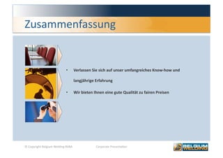 Zusammenfassung 


                            •    Verlassen Sie sich auf unser umfangreiches Know‐how und 

                                 langjährige Erfahrung 

                            •    Wir bieten Ihnen eine gute Qualität zu fairen Preisen 




© Copyright Belgium Welding BVBA             Corporate Presenta0on                          8 
 