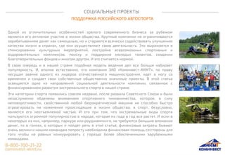 СОЦИАЛЬНЫЕ ПРОЕКТЫ
ПОДДЕРЖКА РОССИЙСКОГО АВТОСПОРТА
Одной из отличительных особенностей зрелого современного бизнеса за рубежом
является его активное участие в жизни общества. Крупные компании не ограничиваются
зарабатыванием денег как самоцелью, но и стараются всячески содействовать улучшению
качества жизни в странах, где они осуществляют свою деятельность. Это выражается в
спонсировании культурных мероприятий, постройке всевозможных спортивных и
оздоровительных комплексов, поиску и поддержке молодых талантов, создании
благотворительных фондов и многом другом. И это считается нормой.
В свою очередь и в нашей стране подобная модель ведения дел все больше набирает
популярность. И, вполне естественно, что компания ЗАО «Коминвест-АКМТ», по праву
несущая звание одного из лидеров отечественного машиностроения, идет в ногу со
временем и создает свои собственные общественно значимые проекты. В этой статье
освещается одно из направлений социальной деятельности компании, связанное с
финансированием развития экстремального спорта в нашей стране.
Эти категории спорта появились совсем недавно, после развала Советского Союза и были
незаслуженно обделены вниманием спортивного чиновничества, которое, в силу
неповоротливости, свойственной любой бюрократической машине не способно быстро
отреагировать на изменения происходящие в жизни общества, а спорт, безусловно,
является его неотъемлемой частью. И это при том, что экстремальные виды спорта
пользуются огромной популярностью в народе, которая из года в год все растет. И если в
некоторых из них, например, паркуре или роуджампинге, не требуются большие вложения
денег, то в гонках, о которых и пойдет речь в этой статье, финансовые затраты бывают
очень велики и нашим командам попросту необходима финансовая помощь со стороны для
того чтобы на равных конкурировать с гораздо более обеспеченными зарубежными
командами.
 