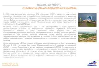 СОЦИАЛЬНЫЕ ПРОЕКТЫ
СТРОИТЕЛЬСТВО НОВОГО ПРОИЗВОДСТВЕННОГО КОМПЛЕКСА
В 2008 году руководством компании ЗАО «Коминвест-АКМТ», одного из крупнейших
российских производителей и разработчиков первоклассной коммунальной и дорожной
техники было принято решение о создании производственного комплекса в промышленной
части г. Дубна, расположенной на правом берегу р. Волга, по соседству с существующей в
городе особой экономической зоной. Предполагаемая дата ввода предприятия в
эксплуатацию - 1 марта 2015 года.
Создание особых экономических зон – это общепринятая в мире практика,
способствующая развитию на определенной территории передовых технологий
производства товаров и услуг, появлению новых рабочих мест для
высококвалифицированного персонала, импортзамещению и общему развитию региона.
Правительство РФ уделяет большое внимание этому методу регулирования
территориального развития, что выразилось в создании особых экономических зон во
многих регионах страны. Примером может служить ОСЗ созданная в г. Дубна, Московской
области.
Дубна расположена в 120 км к северу от Москвы в месте соединения р. Волги и канала им.
Москвы. В 1956 г. в городе был создан Объединенный институт ядерных исследований
(ОИЯИ) – аналог Европейского центра ядерных исследований (CERN). Его деятельность
сделала город центром разработок и исследований в области электронной техники,
программного обеспечения, летательных аппаратов, новых материалов, биотехнологий.
Научные институты и предприятия города известны своими разработками в сферах
ядерной физики, авиационных систем, цифровой и промышленной электроники, био- и
медицинских технологий.
 