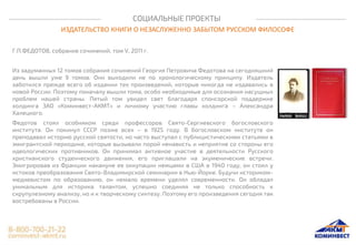 СОЦИАЛЬНЫЕ ПРОЕКТЫ
ИЗДАТЕЛЬСТВО КНИГИ О НЕЗАСЛУЖЕННО ЗАБЫТОМ РУССКОМ ФИЛОСОФЕ
Г.П.ФЕДОТОВ, собрание сочинений, том V, 2011 г.
Из задуманных 12 томов собрания сочинений Георгия Петровича Федотова на сегодняшний
день вышли уже 9 томов. Они выходили не по хронологическому принципу. Издатель
заботился прежде всего об издании тех произведений, которые никогда не издавались в
новой России. Поэтому поначалу вышли тома, особо необходимые для осознания насущных
проблем нашей страны. Пятый том увидел свет благодаря спонсорской поддержке
холдинга ЗАО «Коминвест-АКМТ» и личному участию главы холдинга – Александра
Халецкого.
Федотов стоял особняком среди профессоров Свято-Сергиевского богословского
института. Он покинул СССР позже всех – в 1925 году. В богословском институте он
преподавал историю русской святости, но часто выступал с публицистическими статьями в
эмигрантской периодике, которые вызывали порой ненависть и неприятие со стороны его
идеологических противников. Он принимал активное участие в деятельности Русского
христианского студенческого движения, его приглашали на экуменические встречи.
Эмигрировав из Франции накануне ее оккупации немцами в США в 1940 году, он стоял у
истоков преобразования Свято-Владимирской семинарии в Нью-Йорке. Будучи историком-
медиевистом по образованию, он немало времени уделял современности. Он обладал
уникальным для историка талантом, успешно соединяя не только способность к
скрупулезному анализу, но и к творческому синтезу. Поэтому его произведения сегодня так
востребованы в России.
 