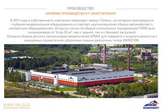 ПРОИЗВОДСТВО
СЕРИЙНОЕ ПРОИЗВОДСТВО В Г. САНКТ-ПЕТЕРБУРГ
В 2011 году в собственность компании переходит завод «Томез», на котором производится
глубокая модернизация оборудования и стартует крупносерийная сборка автомобилей с
импортным оборудованием. Открыты линии по сборке итальянских мусоровозов FARID всех
типоразмеров от 16 до 25 м3, как с задней, так и с боковой загрузкой.
Освоена сборка датских пескосолераспределителей EPOKE для твердого и жидкого реагента и
вакуумных подметально-уборочных машин различных типов JOHNSTON.
 