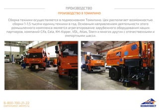 ПРОИЗВОДСТВО
ПРОИЗВОДСТВО В ТОМИЛИНО
Сборка техники осуществляется в подмосковном Томилино. Цех располагает возможностью
сборки 1-1,5 тысячи единиц техники в год. Основным направлением деятельности этого
ромышленного комплекса является агрегатирование зарубежного оборудования наших
партнеров, компаний Cifa, Cela, KH-Kipper, VDL, Atlas, Stern и многих других с отечественными и
импортными шасси.
 
