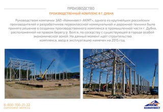 ПРОИЗВОДСТВО
ПРОИЗВОДСТВЕННЫЙ КОМПЛЕКС В Г. ДУБНА
Руководством компании ЗАО «Коминвест-АКМТ», одного из крупнейших российских
производителей и разработчиков первоклассной коммунальной и дорожной техники было
принято решение о создании производственного комплекса в промышленной части г. Дубна,
расположенной на правом берегу р. Волга, по соседству с существующей в городе особой
экономической зоной. На данный момент идёт строительство
комплекса, ввод в эксплуатацию намечен на 2015 год.
 