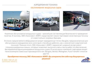 АЭРОДРОМНАЯ ТЕХНИКА
ОБСЛУЖИВАНИЕ ВОЗДУШНЫХ СУДОВ
Наземное обслуживание воздушных судов – важнейшая составляющая безопасности проведения
полетов. И поэтому, ЗАО «Коминвест-АКМТ» представляет своим партнерам качественную технику
от известнейших мировых брендов.
В список предлагаемого оборудования входят аэродромные тягачи Douglas, предназначенные для
обслуживания аэродромов всех категорий, способные работать как с самолетной и вертолетной
техникой. Помимо этого, ЗАО «Коминвест-АКМТ» предлагает широкий ассортимент
специализированных машин, которые позволяют выполнять весь спектр работ по обеспечению
бесперебойной функционирования воздушных судов. В число наших компаний-партнеров входят
такие всемирно известные производители как: Douglas, Bertoli, Mallaghan, Fluid Transfer и многие
другие.
Приобретая технику ЗАО «Коминвест-АКМТ» Вы откроете для себя мир безупречных
решений!
 