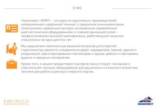 О НАС
«Коминвест-АКМТ» – это один из крупнейших производителей
коммунальной и дорожной техники: с серьезным инжиниринговым
потенциалом; сервисным центром, оснащенным современным
диагностическим оборудованием; и главной движущей силой –
профессионалами высокой квалификации, работающими на рынке
спецтехники не один десяток лет.
Мы предлагаем комплексные решения вопросов для отраслей:
строительства; ремонта и содержания дорог, аэродромов, парков, зданий и
сооружений; транспортирования пассажиров и грузов; добычи и сортировки
рудных и нерудных материалов.
Кроме того, в нашем продуктовом портфеле присутствуют: пожарная и
спасательная техника, оборудование для рециклинга и сельского хозяйства,
техника для работы в речных и морских портах.
 