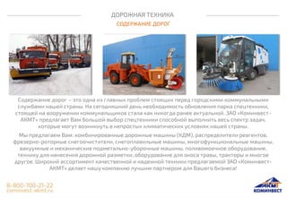 ДОРОЖНАЯ ТЕХНИКА
СОДЕРЖАНИЕ ДОРОГ
Содержание дорог – это одна из главных проблем стоящих перед городскими коммунальными
службами нашей страны. На сегодняшний день необходимость обновления парка спецтехники,
стоящей на вооружении коммунальщиков стала как никогда ранее актуальной. ЗАО «Коминвест-
АКМТ» предлагает Вам большой выбор спецтехники способной выполнить весь спектр задач,
которые могут возникнуть в непростых климатических условиях нашей страны.
Мы предлагаем Вам: комбинированные дорожные машины (КДМ), распределители реагентов,
фрезерно-роторные снегоочистители, снегоплавильные машины, многофункциональные машины,
вакуумные и механические подметально-уборочные машины, поливомоечное оборудование,
технику для нанесения дорожной разметки, оборудование для окоса травы, тракторы и многое
другое. Широкий ассортимент качественной и надежной техники предлагаемой ЗАО «Коминвест-
АКМТ» делает нашу компанию лучшим партнером для Вашего бизнеса!
 