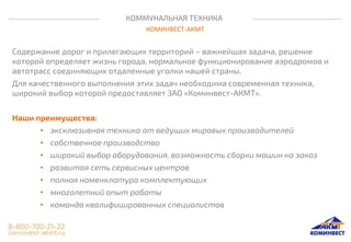 КОММУНАЛЬНАЯ ТЕХНИКА
КОМИНВЕСТ-АКМТ
Содержание дорог и прилегающих территорий – важнейшая задача, решение
которой определяет жизнь города, нормальное функционирование аэродромов и
автотрасс соединяющих отдаленные уголки нашей страны.
Для качественного выполнения этих задач необходима современная техника,
широкий выбор которой предоставляет ЗАО «Коминвест-АКМТ».
Наши преимущества:
• эксклюзивная техника от ведущих мировых производителей
• собственное производство
• широкий выбор оборудования, возможность сборки машин на заказ
• развитая сеть сервисных центров
• полная номенклатура комплектующих
• многолетний опыт работы
• команда квалифицированных специалистов
 