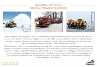 КОММУНАЛЬНАЯ ТЕХНИКА
СОДЕРЖАНИЕ ГОРОДОВ В ЗИМНИЙ ПЕРИОД
Зимний период эксплуатации дорог и прилегающих территорий ежегодно становится настоящим
испытанием для муниципальных дорожных служб нашей страны. Особенно ярко это проявляется в
больших городах. На сегодняшний день, оснащение парка коммунальной техники современным
оборудованием является одной из самых актуальных задач.
ЗАО «Коминвест-АКМТ» предлагает Вам широкий выбор спецтехники, предназначенной для уборки
снега на городских улицах и автомагистралях, со взлетно-посадочных аэродромов, распределения
жидких и твердых противогололедных реагентов и многого другого. Мы сотрудничаем с ведущими
отечественными и мировыми экспертами в этой области, а также предоставляем оборудование
собственного производства, что является гарантией профессионального подхода к решению
стоящих перед Вами задач.
 