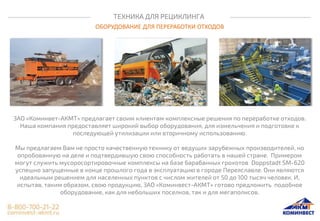 ТЕХНИКА ДЛЯ РЕЦИКЛИНГА
ОБОРУДОВАНИЕ ДЛЯ ПЕРЕРАБОТКИ ОТХОДОВ
ЗАО «Коминвет-АКМТ» предлагает своим клиентам комплексные решения по переработке отходов.
Наша компания предоставляет широкий выбор оборудования, для измельчения и подготовке к
последующей утилизации или вторичному использованию.
Мы предлагаем Вам не просто качественную технику от ведущих зарубежных производителей, но
опробованную на деле и подтвердившую свою способность работать в нашей стране. Примером
могут служить мусоросортировочные комплексы на базе барабанных грохотов Doppstadt SM-620
успешно запущенные в конце прошлого года в эксплуатацию в городе Переяславле. Они являются
идеальным решением для населенных пунктов с числом жителей от 50 до 100 тысяч человек. И,
испытав, таким образом, свою продукцию, ЗАО «Коминвест-АКМТ» готово предложить подобное
оборудование, как для небольших поселков, так и для мегаполисов.
 