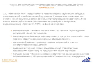 ТЕХНИКА ДЛЯ ЭКСПЛУАТАЦИИ ТРУБОПРОВОДОВ И ОБОРУДОВАНИЕ ДЛЯ ВОДООЧИСТКИ
КОМИНВЕСТ-АКМТ
ЗАО «Коминвест-АКМТ представляет в России интересы крупнейших западных
производителей подобного рода оборудования. К нему относятся техника для
очистки канализационный сетей, реновации трубопроводов и водоочистки. Став
нашим клиентом Вы можете рассчитывать на целый ряд преимуществ,
выделяющих ЗАО «Коминвест-АКМТ» на фоне конкурентов:
• не подлежащее сомнению высокое качество техники, гарантируемое
репутацией наших поставщиков
• индивидуальный подход к каждому клиенту, предусматривающий, среди
прочего, сборку на заказ уникальных образцов техники
• наличие собственных производственных мощностей и опытно-
конструкторских подразделений
• высококачественный сервис, осуществляемый специалистами,
прошедшими подготовку на предприятиях наших партнеров
• большой выбор гибких финансовых инструментов, делающих совместное
ведение бизнеса с ЗАО «Коминвест-АКМТ» максимально комфортным
 