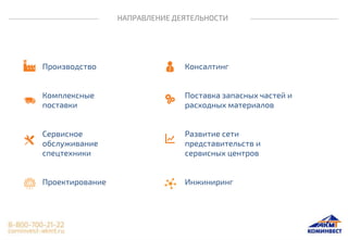 НАПРАВЛЕНИЕ ДЕЯТЕЛЬНОСТИ
Производство
Комплексные
поставки
Сервисное
обслуживание
спецтехники
Проектирование
Консалтинг
Поставка запасных частей и
расходных материалов
Развитие сети
представительств и
сервисных центров
Инжиниринг
 