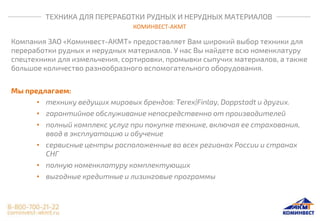 ТЕХНИКА ДЛЯ ПЕРЕРАБОТКИ РУДНЫХ И НЕРУДНЫХ МАТЕРИАЛОВ
КОМИНВЕСТ-АКМТ
Компания ЗАО «Коминвест-АКМТ» предоставляет Вам широкий выбор техники для
переработки рудных и нерудных материалов. У нас Вы найдете всю номенклатуру
спецтехники для измельчения, сортировки, промывки сыпучих материалов, а также
большое количество разнообразного вспомогательного оборудования.
Мы предлагаем:
• технику ведущих мировых брендов: Terex|Finlay, Doppstadt и других.
• гарантийное обслуживание непосредственно от производителей
• полный комплекс услуг при покупке технике, включая ее страхования,
ввод в эксплуатацию и обучение
• сервисные центры расположенные во всех регионах России и странах
СНГ
• полную номенклатуру комплектующих
• выгодные кредитные и лизинговые программы
 