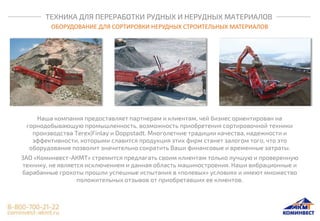 ТЕХНИКА ДЛЯ ПЕРЕРАБОТКИ РУДНЫХ И НЕРУДНЫХ МАТЕРИАЛОВ
ОБОРУДОВАНИЕ ДЛЯ СОРТИРОВКИ НЕРУДНЫХ СТРОИТЕЛЬНЫХ МАТЕРИАЛОВ
Наша компания предоставляет партнерам и клиентам, чей бизнес ориентирован на
горнодобывающую промышленность, возможность приобретения сортировочной техники
производства Terex|Finlay и Doppstadt. Многолетние традиции качества, надежности и
эффективности, которыми славится продукция этих фирм станет залогом того, что это
оборудование позволит значительно сократить Ваши финансовые и временные затраты.
ЗАО «Коминвест-АКМТ» стремится предлагать своим клиентам только лучшую и проверенную
технику, не является исключением и данная область машиностроения. Наши вибрационные и
барабанные грохоты прошли успешные испытания в «полевых» условиях и имеют множество
положительных отзывов от приобретавших ее клиентов.
 