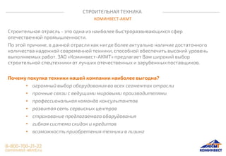 СТРОИТЕЛЬНАЯ ТЕХНИКА
КОМИНВЕСТ-АКМТ
Строительная отрасль - это одна из наиболее быстроразвивающихся сфер
отечественной промышленности.
По этой причине, в данной отрасли как нигде более актуально наличие достаточного
количества надежной современной техники, способной обеспечить высокий уровень
выполняемых работ. ЗАО «Коминвест-АКМТ» предлагает Вам широкий выбор
строительной спецтехники от лучших отечественных и зарубежных поставщиков.
Почему покупка техники нашей компании наиболее выгодна?
• огромный выбор оборудования во всех сегментах отрасли
• прочные связи с ведущими мировыми производителями
• профессиональная команда консультантов
• развитая сеть сервисных центров
• страхование предлагаемого оборудования
• гибкая система скидок и кредитов
• возможность приобретения техники в лизинг
 