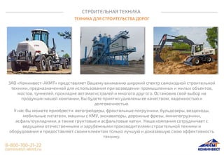 СТРОИТЕЛЬНАЯ ТЕХНИКА
ТЕХНИКА ДЛЯ СТРОИТЕЛЬСТВА ДОРОГ
ЗАО «Коминвест-АКМТ» представляет Вашему вниманию широкий спектр самоходной строительной
техники, предназначенной для использования при возведении промышленных и жилых объектов,
мостов, туннелей, прокладке автомагистралей и многого другого. Остановив свой выбор на
продукции нашей компании, Вы будете приятно удивлены ее качеством, надежностью и
долговечностью.
У нас Вы можете приобрести: автогрейдеры, фронтальные погрузчики, бульдозеры, вездеходы,
мобильные питатели, машины с КМУ, экскаваторы, дорожные фрезы, минипогрузчики,
асфальтоукладчики, а также грунтовые и асфальтовые катки. Наша компания сотрудничает с
ведущими отечественными и зарубежными производителями строительной техники и
оборудования и предоставляет своим клиентам только лучшую и доказавшую свою эффективность
технику.
 